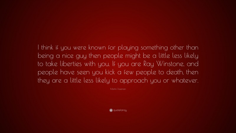Martin Freeman Quote: “I think if you were known for playing something other than being a nice guy then people might be a little less likely to take liberties with you. If you are Ray Winstone, and people have seen you kick a few people to death, then they are a little less likely to approach you or whatever.”