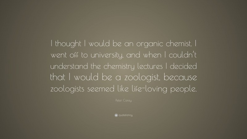 Peter Carey Quote: “I thought I would be an organic chemist. I went off to university, and when I couldn’t understand the chemistry lectures I decided that I would be a zoologist, because zoologists seemed like life-loving people.”