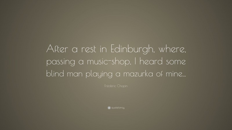 Frédéric Chopin Quote: “After a rest in Edinburgh, where, passing a music-shop, I heard some blind man playing a mazurka of mine...”