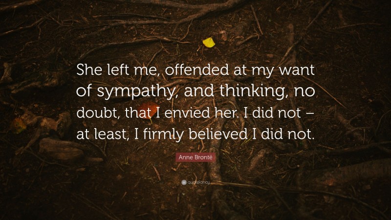 Anne Brontë Quote: “She left me, offended at my want of sympathy, and thinking, no doubt, that I envied her. I did not – at least, I firmly believed I did not.”