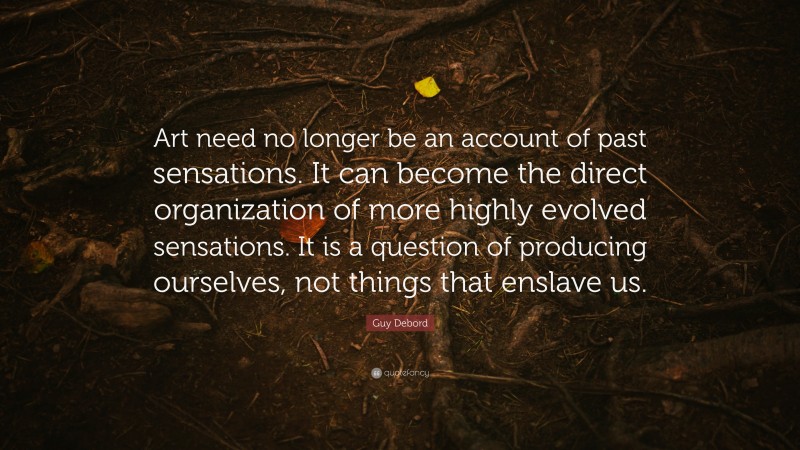 Guy Debord Quote: “Art need no longer be an account of past sensations. It can become the direct organization of more highly evolved sensations. It is a question of producing ourselves, not things that enslave us.”