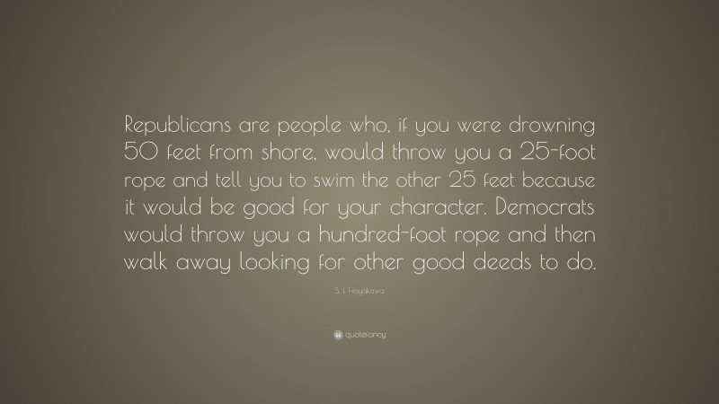 S. I. Hayakawa Quote: “Republicans are people who, if you were drowning 50 feet from shore, would throw you a 25-foot rope and tell you to swim the other 25 feet because it would be good for your character. Democrats would throw you a hundred-foot rope and then walk away looking for other good deeds to do.”