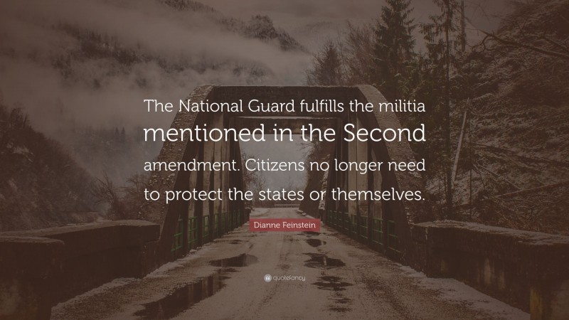 Dianne Feinstein Quote: “The National Guard fulfills the militia mentioned in the Second amendment. Citizens no longer need to protect the states or themselves.”