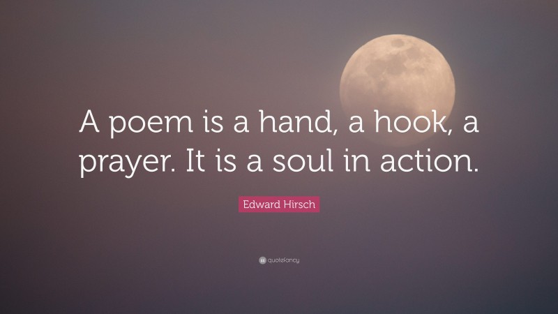 Edward Hirsch Quote: “A poem is a hand, a hook, a prayer. It is a soul in action.”
