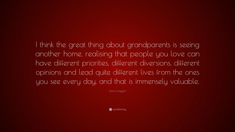 Simon Hoggart Quote: “I think the great thing about grandparents is seeing another home, realising that people you love can have different priorities, different diversions, different opinions and lead quite different lives from the ones you see every day, and that is immensely valuable.”