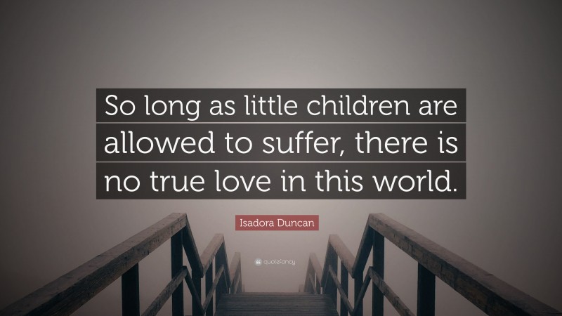 Isadora Duncan Quote: “So long as little children are allowed to suffer, there is no true love in this world.”