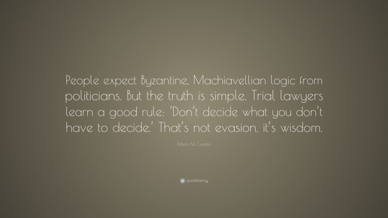 Mario M. Cuomo Quote: “People expect Byzantine, Machiavellian logic from politicians. But the truth is simple. Trial lawyers learn a good rule: ‘Don’t decide what you don’t have to decide.’ That’s not evasion, it’s wisdom.”