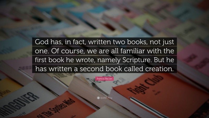 Francis Bacon Quote: “God has, in fact, written two books, not just one. Of course, we are all familiar with the first book he wrote, namely Scripture. But he has written a second book called creation.”