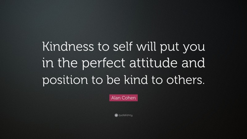 Alan Cohen Quote: “Kindness to self will put you in the perfect attitude and position to be kind to others.”