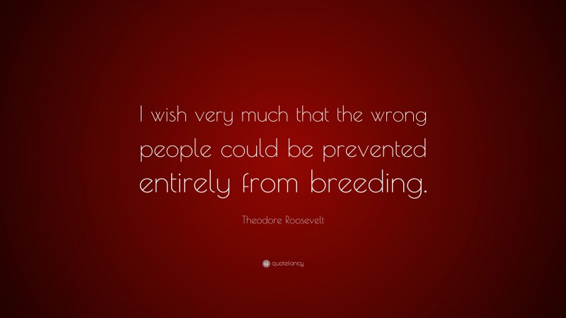 Theodore Roosevelt Quote: “I wish very much that the wrong people could be prevented entirely from breeding.”