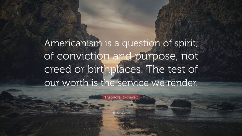 Theodore Roosevelt Quote: “Americanism is a question of spirit, of conviction and purpose, not creed or birthplaces. The test of our worth is the service we render.”