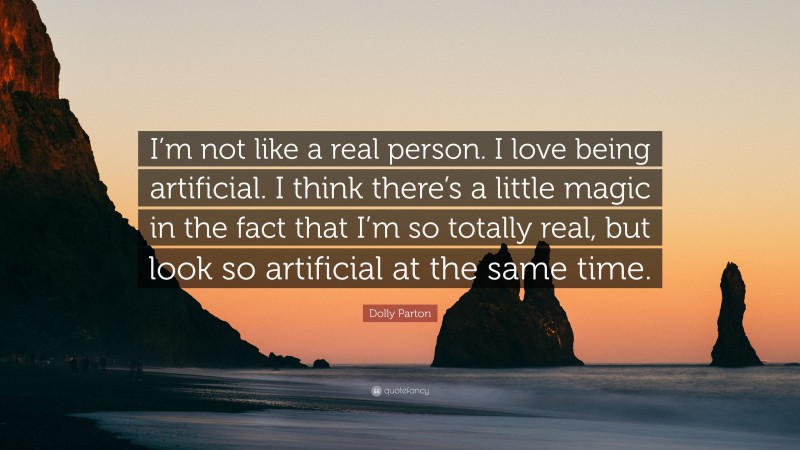 Dolly Parton Quote: “I’m not like a real person. I love being artificial. I think there’s a little magic in the fact that I’m so totally real, but look so artificial at the same time.”