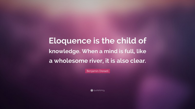 Benjamin Disraeli Quote: “Eloquence is the child of knowledge. When a mind is full, like a wholesome river, it is also clear.”