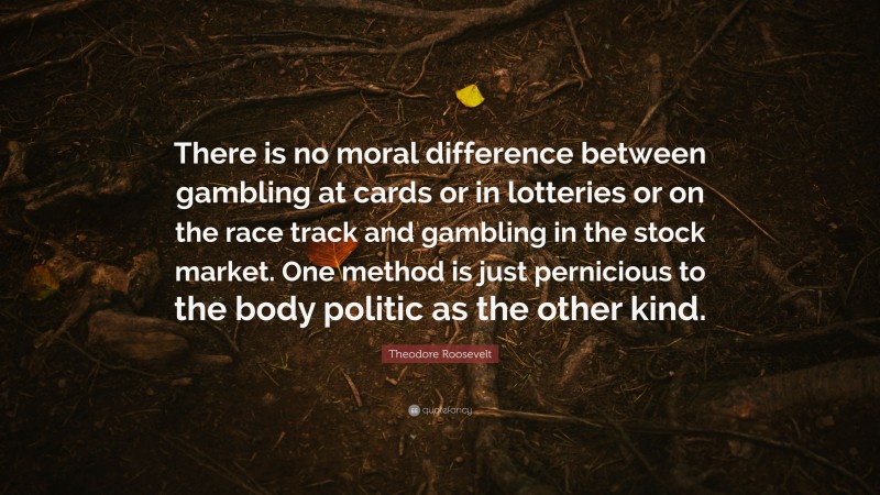 Theodore Roosevelt Quote: “There is no moral difference between gambling at cards or in lotteries or on the race track and gambling in the stock market. One method is just pernicious to the body politic as the other kind.”