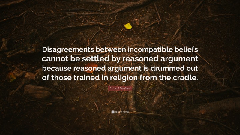Richard Dawkins Quote: “Disagreements between incompatible beliefs cannot be settled by reasoned argument because reasoned argument is drummed out of those trained in religion from the cradle.”