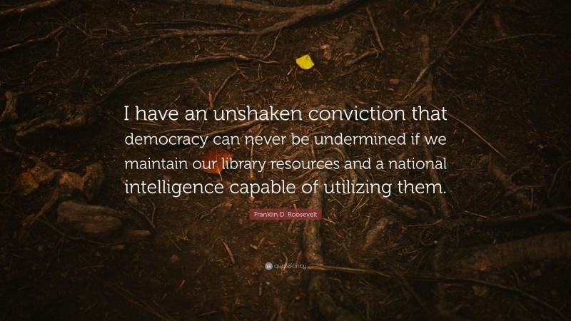 Franklin D. Roosevelt Quote: “I have an unshaken conviction that democracy can never be undermined if we maintain our library resources and a national intelligence capable of utilizing them.”