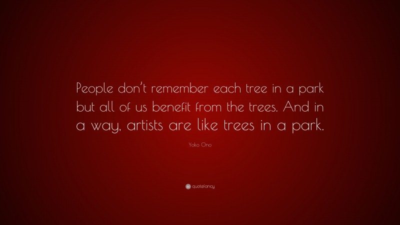 Yoko Ono Quote: “People don’t remember each tree in a park but all of us benefit from the trees. And in a way, artists are like trees in a park.”