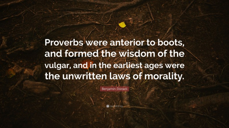 Benjamin Disraeli Quote: “Proverbs were anterior to boots, and formed the wisdom of the vulgar, and in the earliest ages were the unwritten laws of morality.”