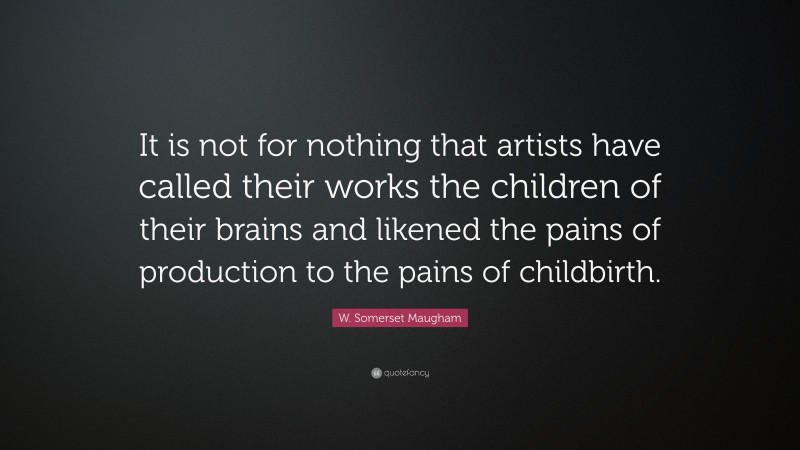 W. Somerset Maugham Quote: “It is not for nothing that artists have called their works the children of their brains and likened the pains of production to the pains of childbirth.”