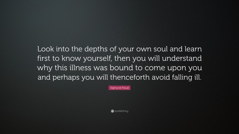 Sigmund Freud Quote: “Look into the depths of your own soul and learn first to know yourself, then you will understand why this illness was bound to come upon you and perhaps you will thenceforth avoid falling ill.”