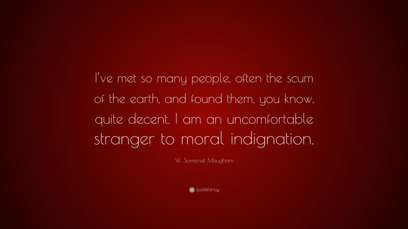 W. Somerset Maugham Quote: “I’ve met so many people, often the scum of the earth, and found them, you know, quite decent. I am an uncomfortable stranger to moral indignation.”