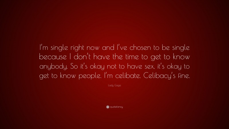 Lady Gaga Quote: “I’m single right now and I’ve chosen to be single because I don’t have the time to get to know anybody. So it’s okay not to have sex, it’s okay to get to know people. I’m celibate. Celibacy’s fine.”