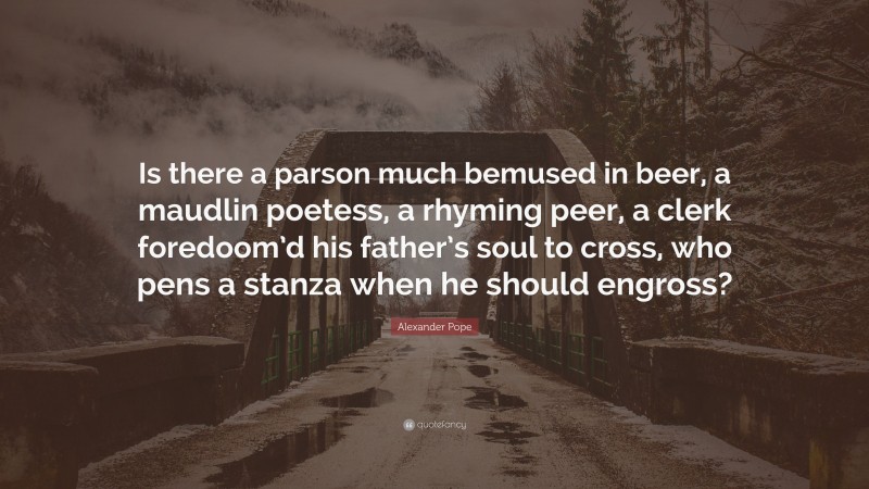 Alexander Pope Quote: “Is there a parson much bemused in beer, a maudlin poetess, a rhyming peer, a clerk foredoom’d his father’s soul to cross, who pens a stanza when he should engross?”
