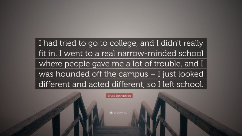 Bruce Springsteen Quote: “I had tried to go to college, and I didn’t really fit in. I went to a real narrow-minded school where people gave me a lot of trouble, and I was hounded off the campus – I just looked different and acted different, so I left school.”