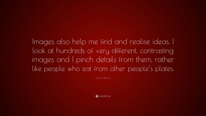 Francis Bacon Quote: “Images also help me find and realise ideas. I look at hundreds of very different, contrasting images and I pinch details from them, rather like people who eat from other people’s plates.”