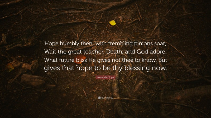 Alexander Pope Quote: “Hope humbly then; with trembling pinions soar; Wait the great teacher, Death, and God adore; What future bliss He gives not thee to know, But gives that hope to be thy blessing now.”