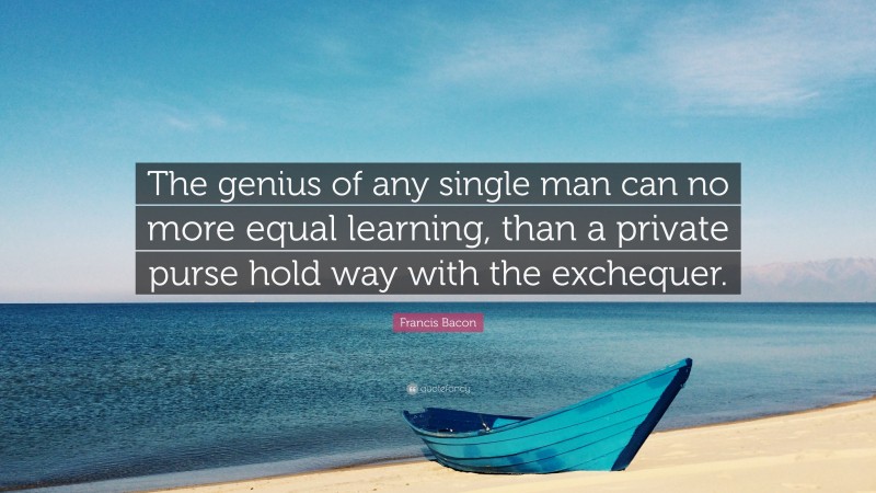 Francis Bacon Quote: “The genius of any single man can no more equal learning, than a private purse hold way with the exchequer.”