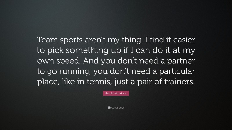 Haruki Murakami Quote: “Team sports aren’t my thing. I find it easier to pick something up if I can do it at my own speed. And you don’t need a partner to go running, you don’t need a particular place, like in tennis, just a pair of trainers.”
