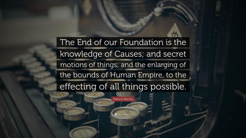 Francis Bacon Quote: “The End of our Foundation is the knowledge of Causes; and secret motions of things; and the enlarging of the bounds of Human Empire, to the effecting of all things possible.”