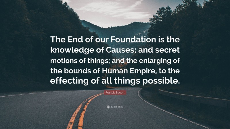 Francis Bacon Quote: “The End of our Foundation is the knowledge of Causes; and secret motions of things; and the enlarging of the bounds of Human Empire, to the effecting of all things possible.”