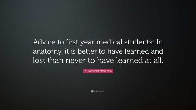 W. Somerset Maugham Quote: “Advice to first year medical students: In anatomy, it is better to have learned and lost than never to have learned at all.”