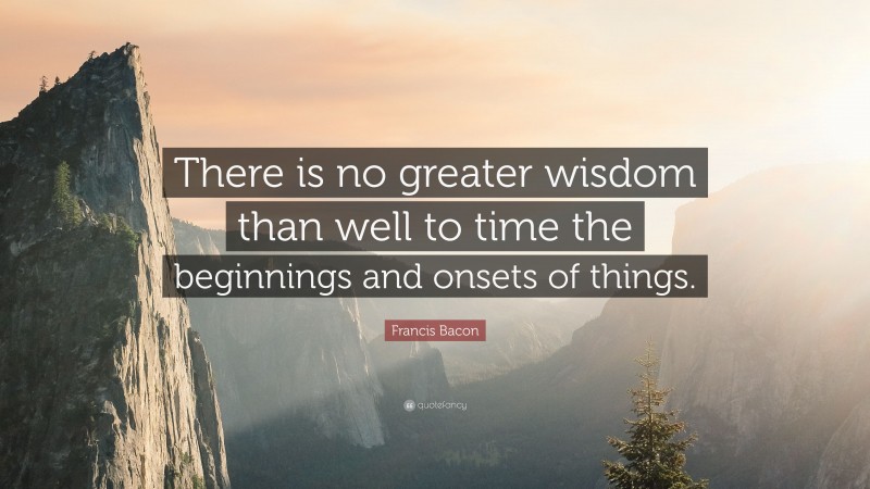 Francis Bacon Quote: “There is no greater wisdom than well to time the beginnings and onsets of things.”