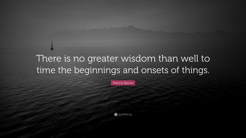 Francis Bacon Quote: “There is no greater wisdom than well to time the beginnings and onsets of things.”