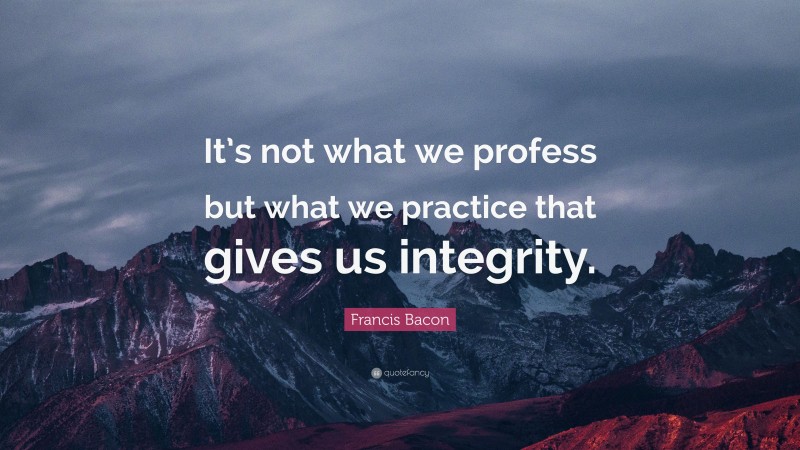 Francis Bacon Quote: “It’s not what we profess but what we practice that gives us integrity.”