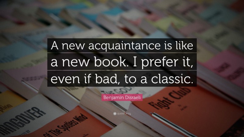 Benjamin Disraeli Quote: “A new acquaintance is like a new book. I prefer it, even if bad, to a classic.”