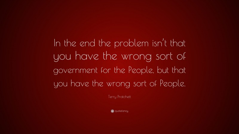 Terry Pratchett Quote: “In the end the problem isn’t that you have the wrong sort of government for the People, but that you have the wrong sort of People.”