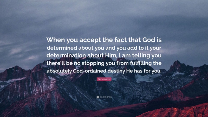 Beth Moore Quote: “When you accept the fact that God is determined about you and you add to it your determination about Him, I am telling you there’ll be no stopping you from fulfilling the absolutely God-ordained destiny He has for you.”