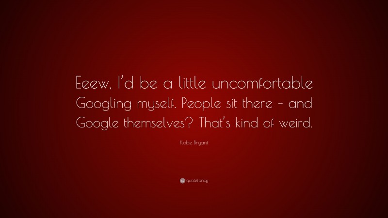 Kobe Bryant Quote: “Eeew, I’d be a little uncomfortable Googling myself. People sit there – and Google themselves? That’s kind of weird.”