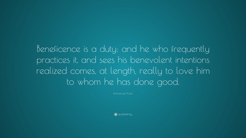 Immanuel Kant Quote: “Beneficence is a duty; and he who frequently practices it, and sees his benevolent intentions realized comes, at length, really to love him to whom he has done good.”