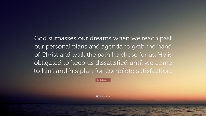 Beth Moore Quote: “God surpasses our dreams when we reach past our personal plans and agenda to grab the hand of Christ and walk the path he chose for us. He is obligated to keep us dissatisfied until we come to him and his plan for complete satisfaction.”