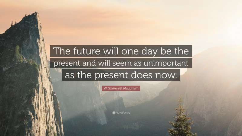 W. Somerset Maugham Quote: “The future will one day be the present and will seem as unimportant as the present does now.”