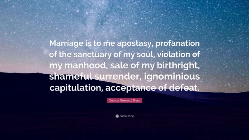 George Bernard Shaw Quote: “Marriage is to me apostasy, profanation of the sanctuary of my soul, violation of my manhood, sale of my birthright, shameful surrender, ignominious capitulation, acceptance of defeat.”