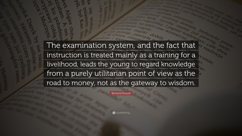 Bertrand Russell Quote: “The examination system, and the fact that instruction is treated mainly as a training for a livelihood, leads the young to regard knowledge from a purely utilitarian point of view as the road to money, not as the gateway to wisdom.”