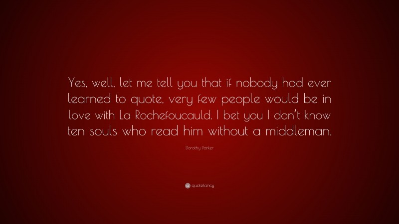 Dorothy Parker Quote: “Yes, well, let me tell you that if nobody had ever learned to quote, very few people would be in love with La Rochefoucauld. I bet you I don’t know ten souls who read him without a middleman.”