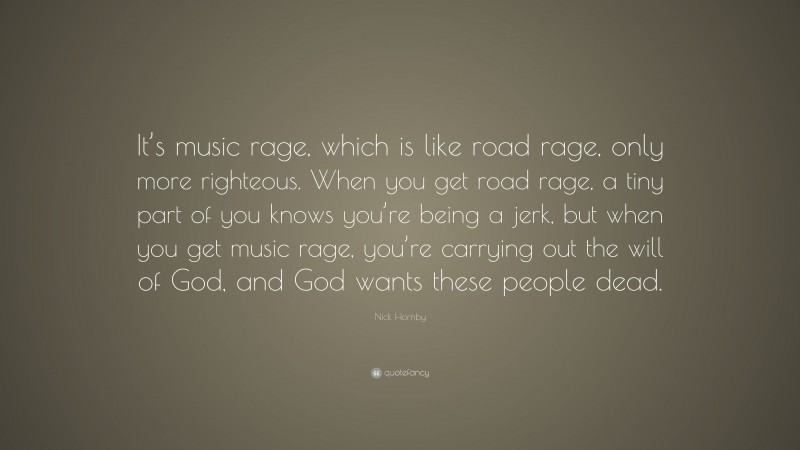 Nick Hornby Quote: “It’s music rage, which is like road rage, only more righteous. When you get road rage, a tiny part of you knows you’re being a jerk, but when you get music rage, you’re carrying out the will of God, and God wants these people dead.”