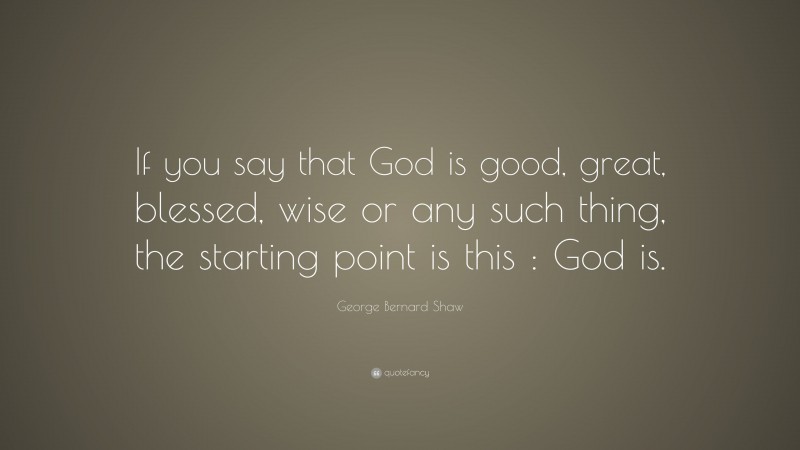 George Bernard Shaw Quote: “If you say that God is good, great, blessed, wise or any such thing, the starting point is this : God is.”